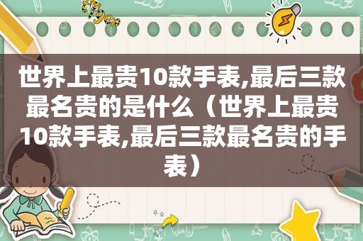 世界上最贵10款手表,最后三款最名贵的是什么（世界上最贵10款手表,最后三款最名贵的手表）