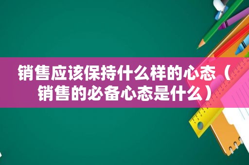 销售应该保持什么样的心态（销售的必备心态是什么）