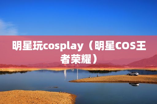 明星玩cosplay（明星COS王者荣耀）