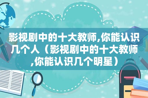 影视剧中的十大教师,你能认识几个人（影视剧中的十大教师,你能认识几个明星）