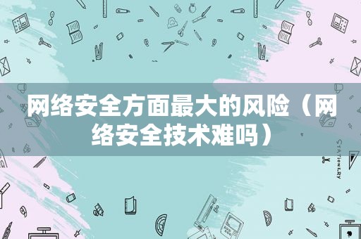 网络安全方面最大的风险（网络安全技术难吗）