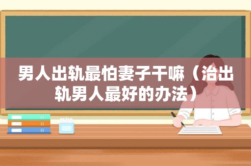 男人出轨最怕妻子干嘛（治出轨男人最好的办法）