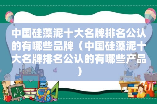 中国硅藻泥十大名牌排名公认的有哪些品牌（中国硅藻泥十大名牌排名公认的有哪些产品）