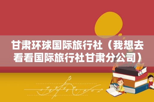 甘肃环球国际旅行社（我想去看看国际旅行社甘肃分公司）