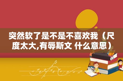 突然软了是不是不喜欢我（尺度太大,有辱斯文 什么意思）