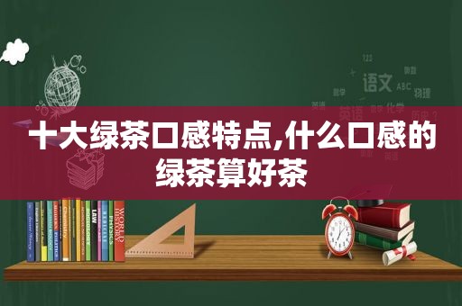 十大绿茶口感特点,什么口感的绿茶算好茶