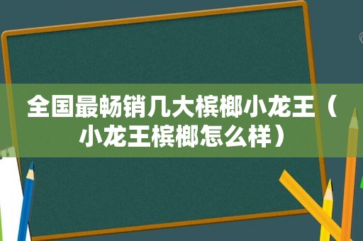 全国最畅销几大槟榔小龙王（小龙王槟榔怎么样）