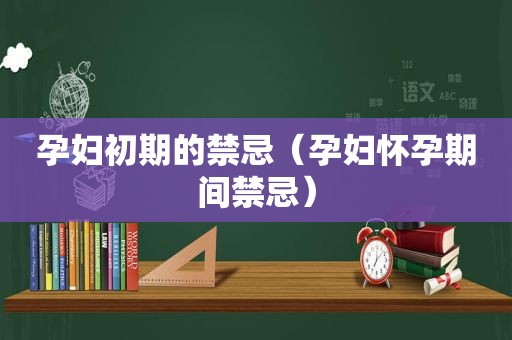 孕妇初期的禁忌（孕妇怀孕期间禁忌）