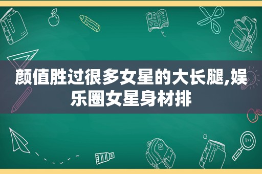 颜值胜过很多女星的大长腿,娱乐圈女星身材排