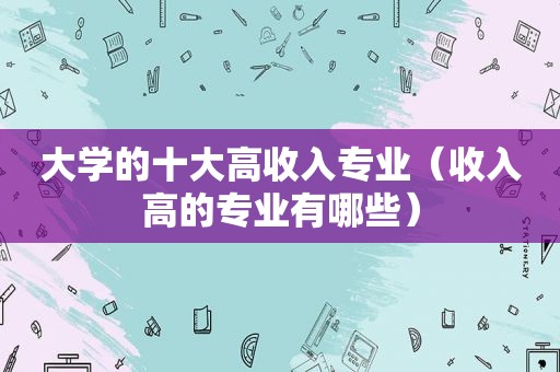 大学的十大高收入专业（收入高的专业有哪些）