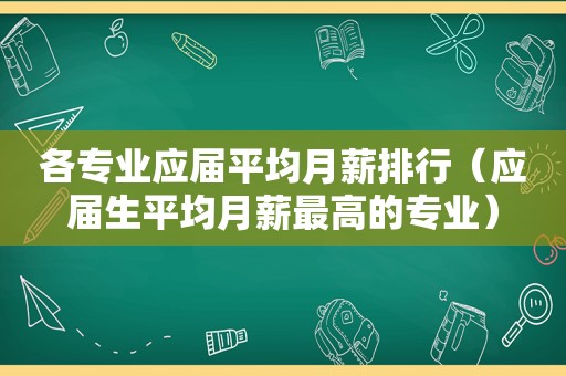 各专业应届平均月薪排行（应届生平均月薪最高的专业）