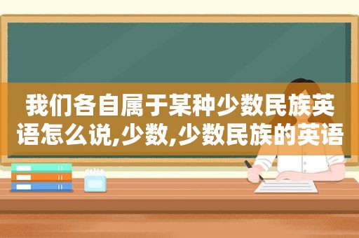 我们各自属于某种少数民族英语怎么说,少数,少数民族的英语