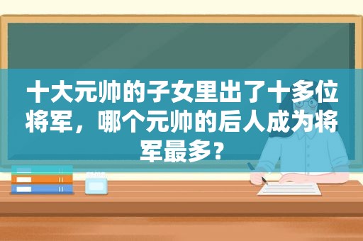 十大元帅的子女里出了十多位将军，哪个元帅的后人成为将军最多？