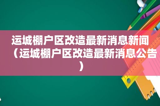 运城棚户区改造最新消息新闻（运城棚户区改造最新消息公告）