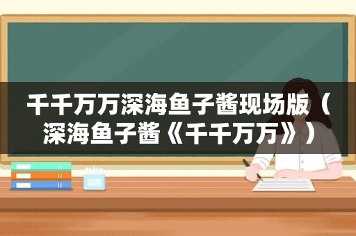 千千万万深海鱼子酱现场版（深海鱼子酱《千千万万》）