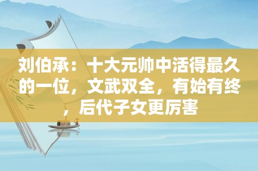 刘伯承：十大元帅中活得最久的一位，文武双全，有始有终，后代子女更厉害