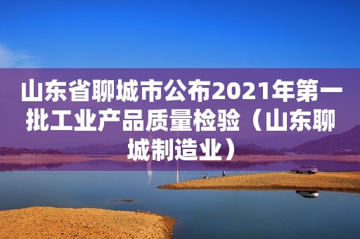 山东省聊城市公布2021年第一批工业产品质量检验（山东聊城制造业）