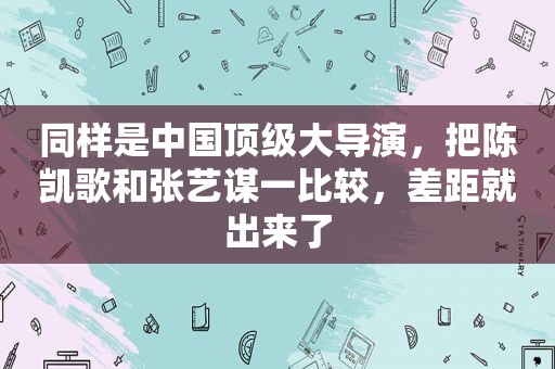 同样是中国顶级大导演，把陈凯歌和张艺谋一比较，差距就出来了