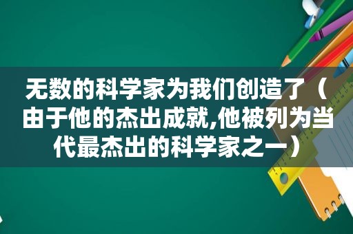 无数的科学家为我们创造了（由于他的杰出成就,他被列为当代最杰出的科学家之一）