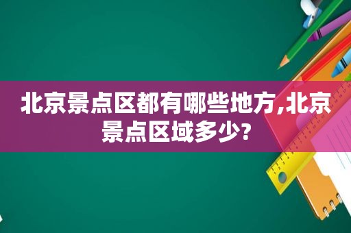 北京景点区都有哪些地方,北京景点区域多少?