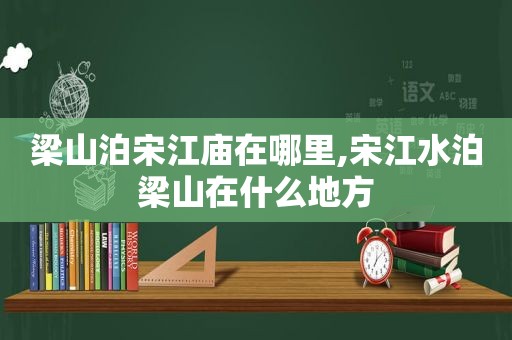 梁山泊宋江庙在哪里,宋江水泊梁山在什么地方