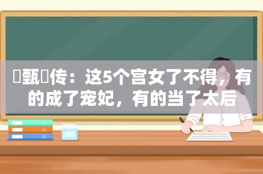 ​甄嬛传：这5个宫女了不得，有的成了宠妃，有的当了太后  第1张