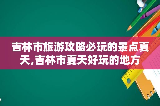 吉林市旅游攻略必玩的景点夏天,吉林市夏天好玩的地方