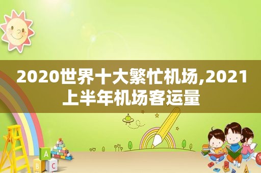 2020世界十大繁忙机场,2021上半年机场客运量