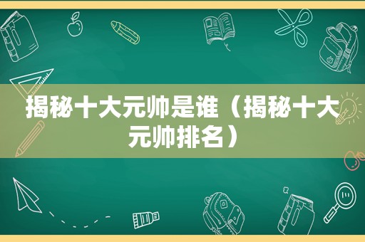 揭秘十大元帅是谁（揭秘十大元帅排名）