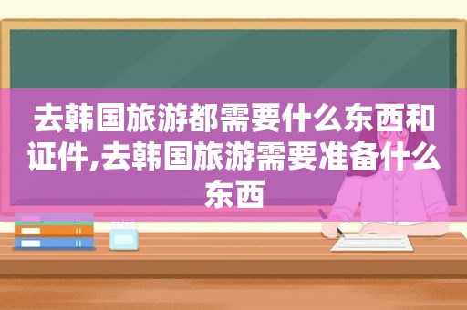 去韩国旅游都需要什么东西和证件,去韩国旅游需要准备什么东西