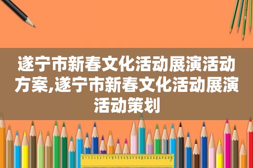 遂宁市新春文化活动展演活动方案,遂宁市新春文化活动展演活动策划