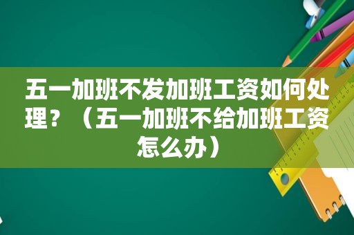 五一加班不发加班工资如何处理？（五一加班不给加班工资怎么办）