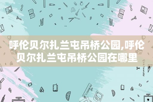 呼伦贝尔扎兰屯吊桥公园,呼伦贝尔扎兰屯吊桥公园在哪里