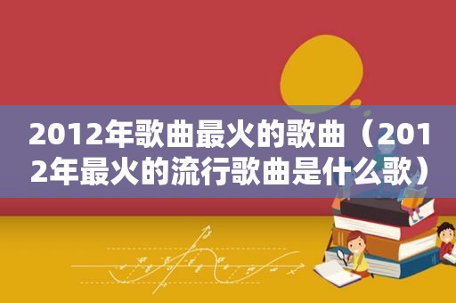 2012年歌曲最火的歌曲（2012年最火的流行歌曲是什么歌）