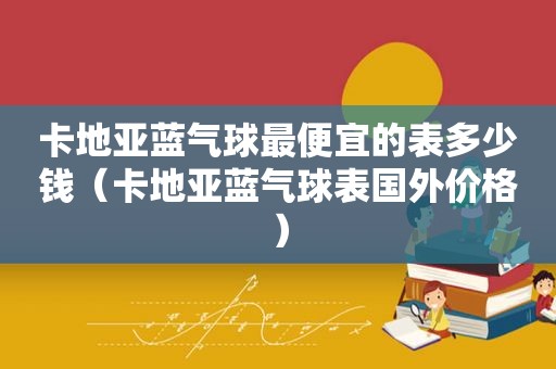 卡地亚蓝气球最便宜的表多少钱（卡地亚蓝气球表国外价格）