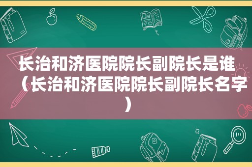 长治和济医院院长副院长是谁（长治和济医院院长副院长名字）