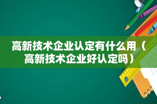 高新技术企业认定有什么用（高新技术企业好认定吗）