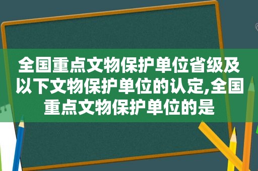 全国重点文物保护单位省级及以下文物保护单位的认定,全国重点文物保护单位的是