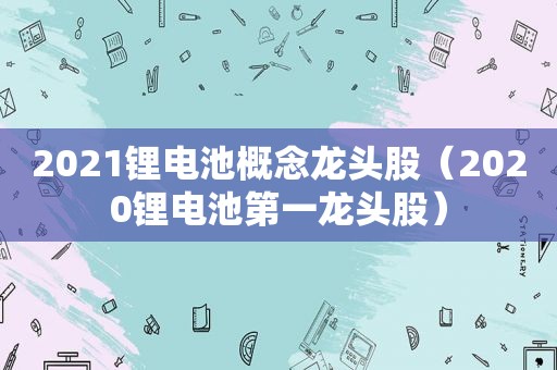 2021锂电池概念龙头股（2020锂电池第一龙头股）