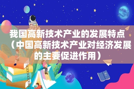 我国高新技术产业的发展特点（中国高新技术产业对经济发展的主要促进作用）