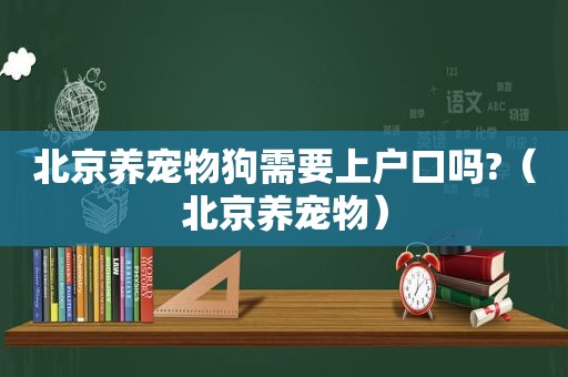 北京养宠物狗需要上户口吗?（北京养宠物）