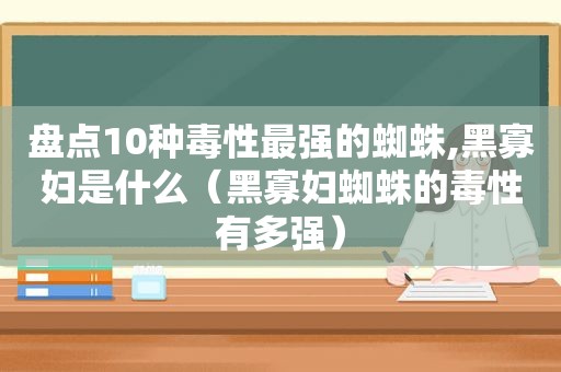 盘点10种毒性最强的蜘蛛,黑寡妇是什么（黑寡妇蜘蛛的毒性有多强）