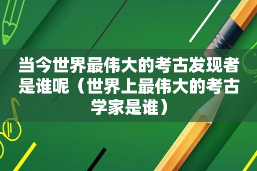 当今世界最伟大的考古发现者是谁呢（世界上最伟大的考古学家是谁）