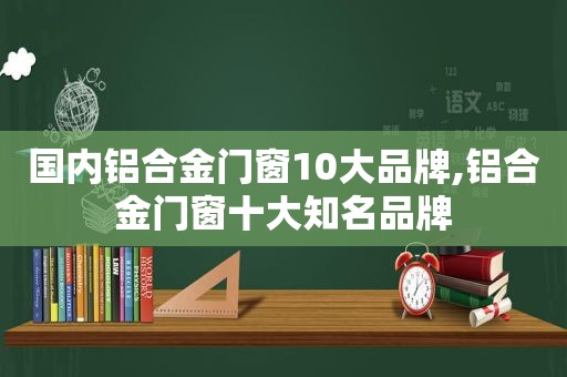 国内铝合金门窗10大品牌,铝合金门窗十大知名品牌