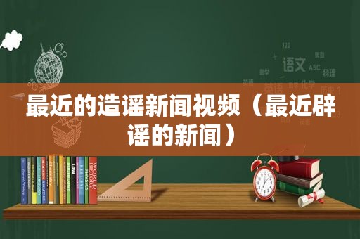 最近的造谣新闻视频（最近辟谣的新闻）