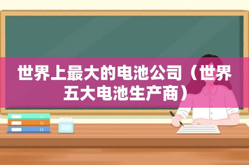 世界上最大的电池公司（世界五大电池生产商）