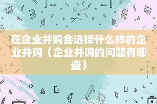 在企业并购会选择什么样的企业并购（企业并购的问题有哪些）