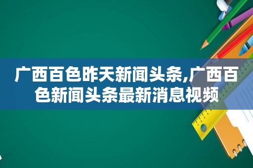 广西百色昨天新闻头条,广西百色新闻头条最新消息视频