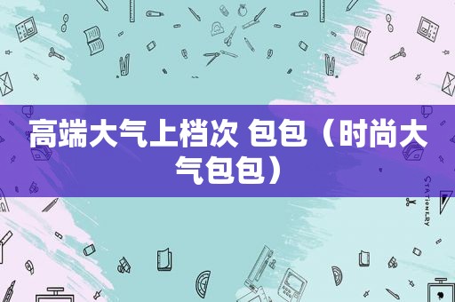 高端大气上档次 包包（时尚大气包包）