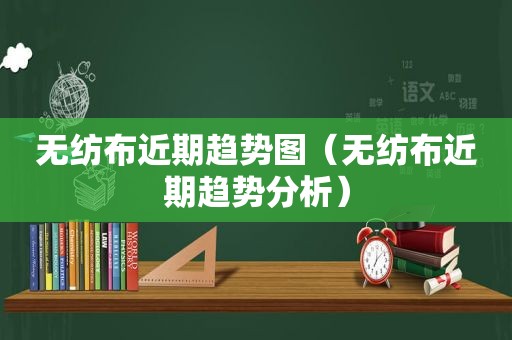 无纺布近期趋势图（无纺布近期趋势分析）